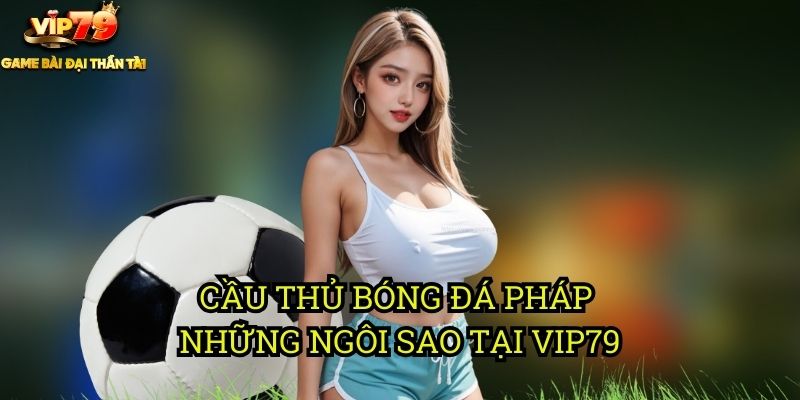Cá Cược Cầu Thủ Bóng Đá Pháp Tại Vip79: Tài Năng Xứ Gà Trống 2 Cầu Thủ Bóng Đá Pháp: Những Ngôi Sao Tại Vip79